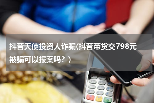 抖音天使投资人诈骗(抖音带货交798元被骗可以报案吗？)