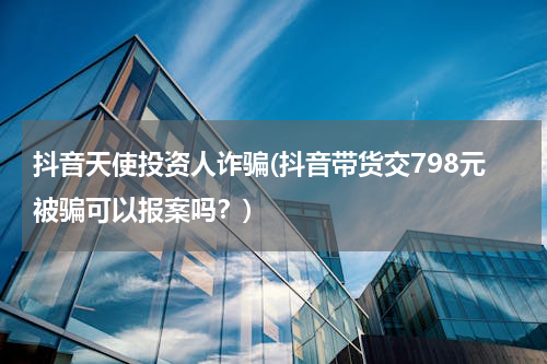 抖音天使投资人诈骗(抖音带货交798元被骗可以报案吗？)