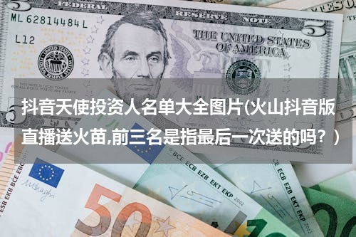 抖音天使投资人名单大全图片(火山抖音版直播送火苗,前三名是指最后一次送的吗？)