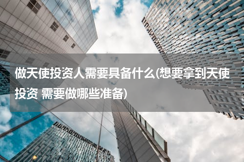 做天使投资人需要具备什么(想要拿到天使投资 需要做哪些准备)