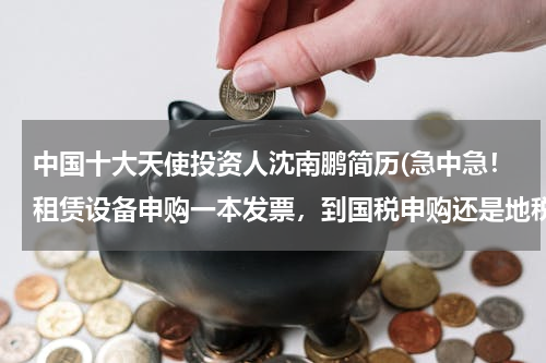 中国十大天使投资人沈南鹏简历(急中急！租赁设备申购一本发票，到国税申购还是地税？还有财务专用章在地税申请还是国税申请？)