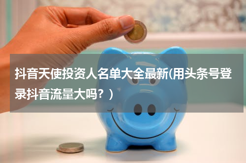 抖音天使投资人名单大全最新(用头条号登录抖音流量大吗？)