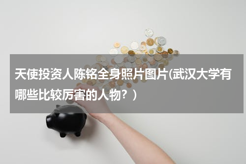天使投资人陈铭全身照片图片(武汉大学有哪些比较厉害的人物？)