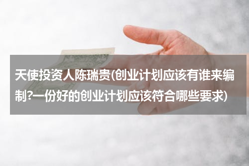 天使投资人陈瑞贵(创业计划应该有谁来编制?一份好的创业计划应该符合哪些要求)