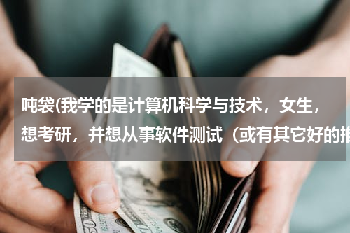 吨袋(我学的是计算机科学与技术，女生，想考研，并想从事软件测试（或有其它好的推荐），不知道报考什么专业比较好，以及相关的学校，非常感谢！)