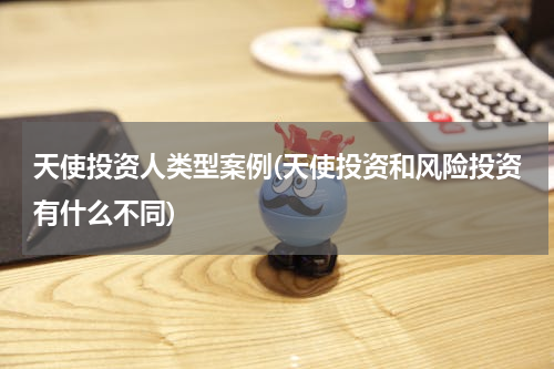 天使投资人类型案例(天使投资和风险投资有什么不同)