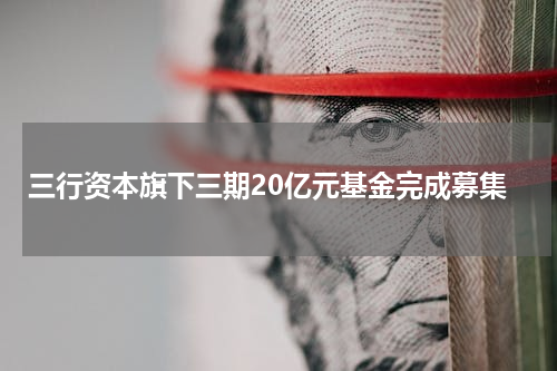 三行资本旗下三期20亿元基金完成募集