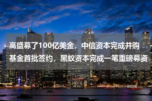高盛募了100亿美金，中信资本完成并购基金首批签约，黑蚁资本完成一笔重磅募资