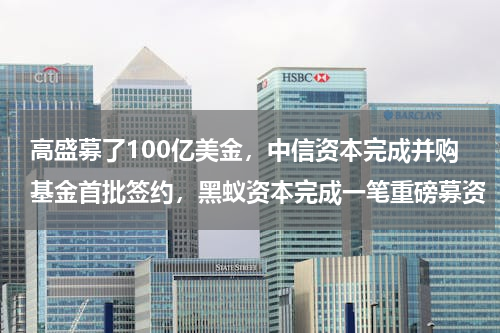 高盛募了100亿美金，中信资本完成并购基金首批签约，黑蚁资本完成一笔重磅募资
