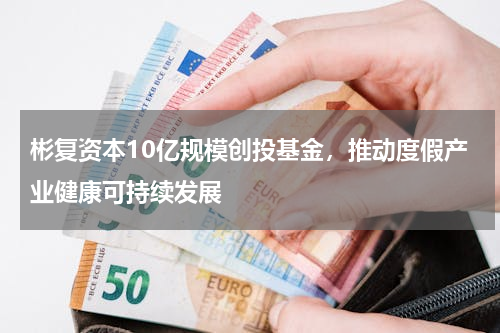 彬复资本10亿规模创投基金，推动度假产业健康可持续发展