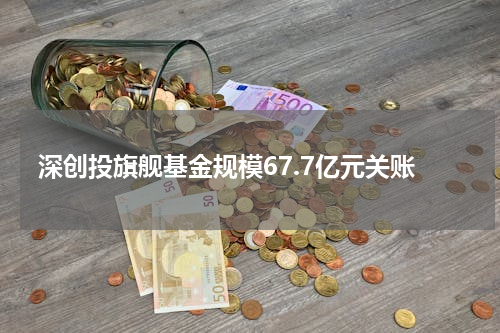 深创投旗舰基金规模67.7亿元关账