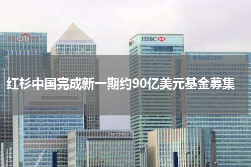红杉中国完成新一期约90亿美元基金募集