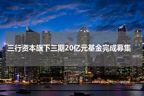 三行资本旗下三期20亿元基金完成募集