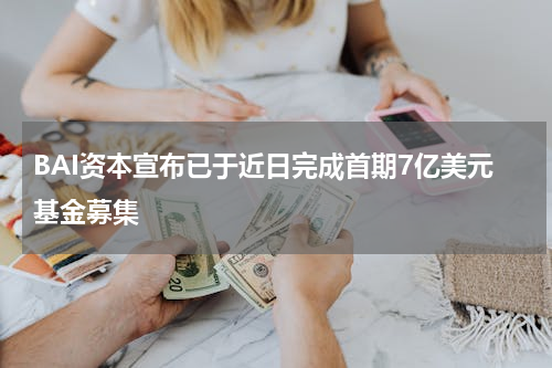 BAI资本宣布已于近日完成首期7亿美元基金募集